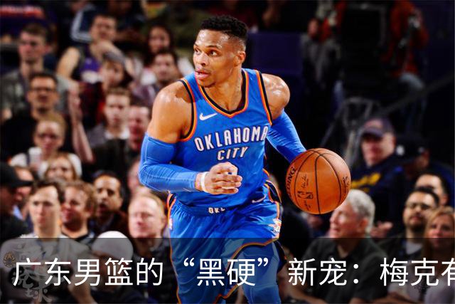 广东男篮的“黑硬”新宠：梅克有望回归！